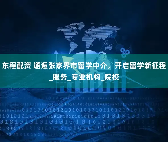 东程配资 邂逅张家界市留学中介，开启留学新征程_服务_专业机构_院校