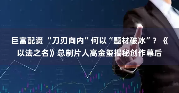 巨富配资 “刀刃向内”何以“题材破冰”？《以法之名》总制片人高金玺揭秘创作幕后