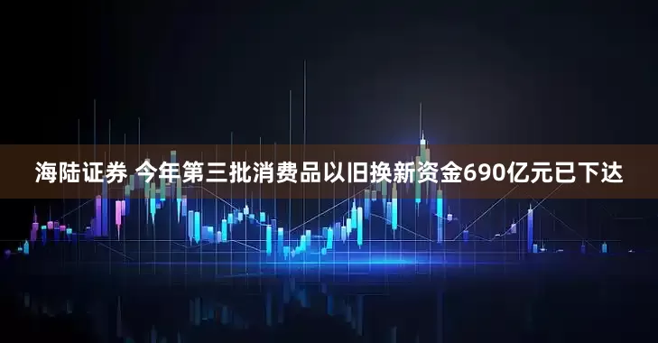 海陆证券 今年第三批消费品以旧换新资金690亿元已下达