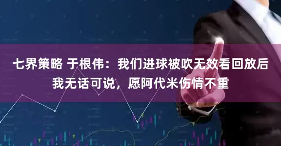 七界策略 于根伟：我们进球被吹无效看回放后我无话可说，愿阿代米伤情不重