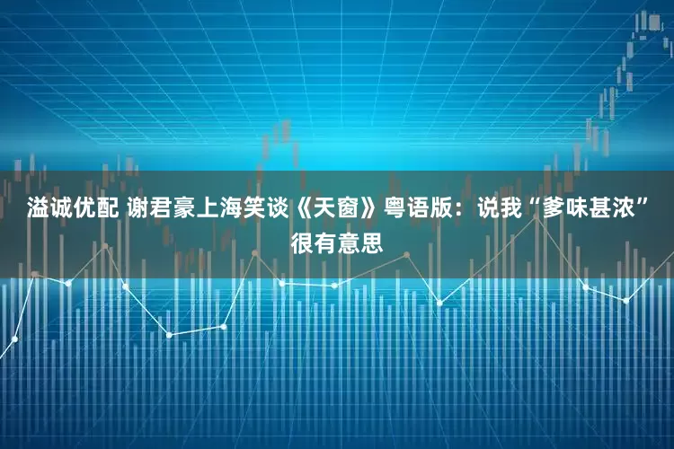 溢诚优配 谢君豪上海笑谈《天窗》粤语版：说我“爹味甚浓”很有意思