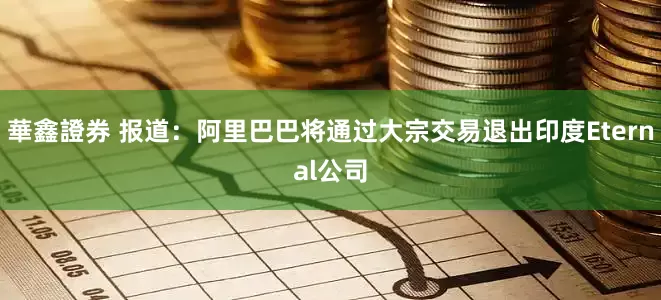 華鑫證券 报道：阿里巴巴将通过大宗交易退出印度Eternal公司