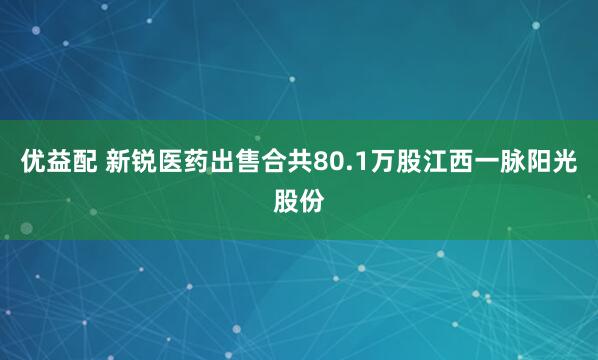 优益配 新锐医药出售合共80.1万股江西一脉阳光股份