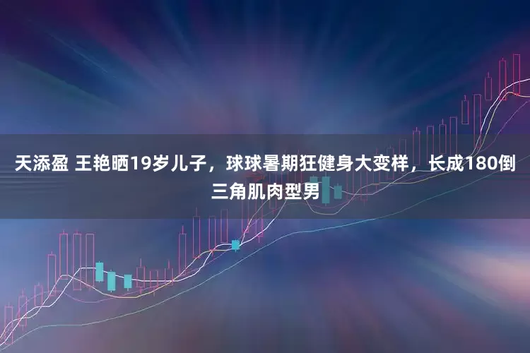 天添盈 王艳晒19岁儿子，球球暑期狂健身大变样，长成180倒三角肌肉型男