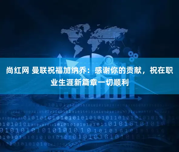 尚红网 曼联祝福加纳乔：感谢你的贡献，祝在职业生涯新篇章一切顺利