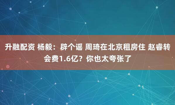 升融配资 杨毅：辟个谣 周琦在北京租房住 赵睿转会费1.6亿？你也太夸张了