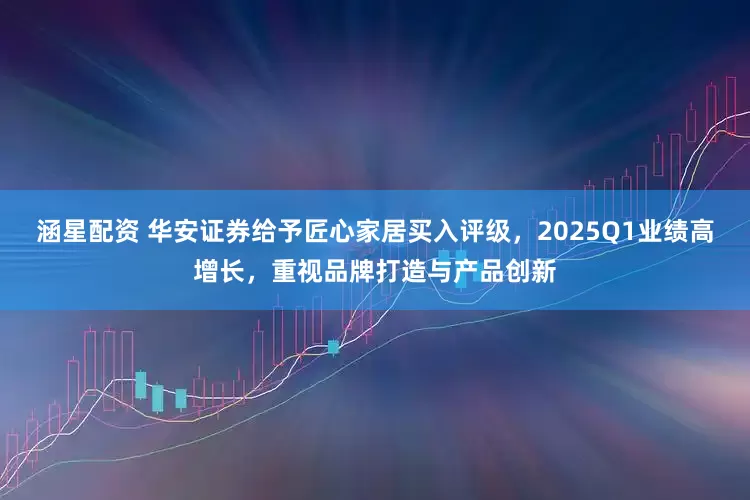 涵星配资 华安证券给予匠心家居买入评级，2025Q1业绩高增长，重视品牌打造与产品创新