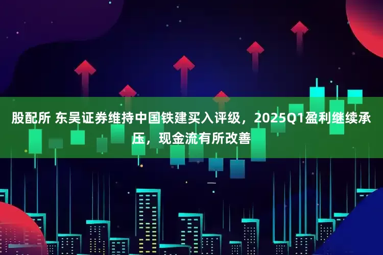 股配所 东吴证券维持中国铁建买入评级，2025Q1盈利继续承压，现金流有所改善