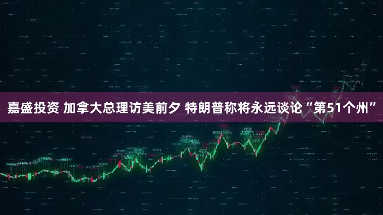 嘉盛投资 加拿大总理访美前夕 特朗普称将永远谈论“第51个州”