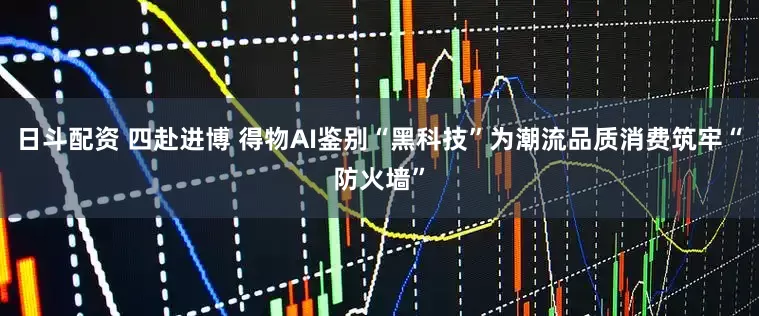 日斗配资 四赴进博 得物AI鉴别“黑科技”为潮流品质消费筑牢“防火墙”