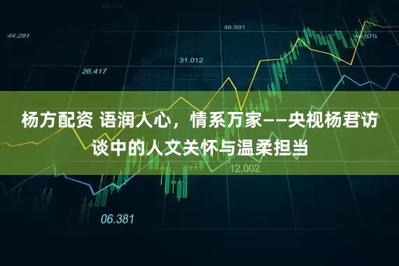杨方配资 语润人心，情系万家——央视杨君访谈中的人文关怀与温柔担当