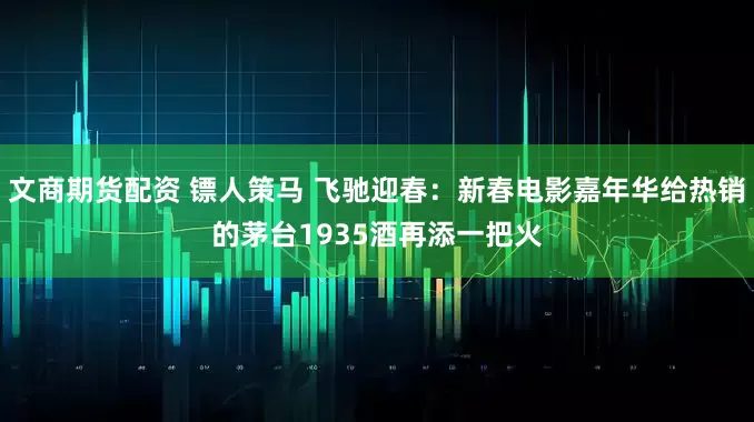文商期货配资 镖人策马 飞驰迎春：新春电影嘉年华给热销的茅台1935酒再添一把火