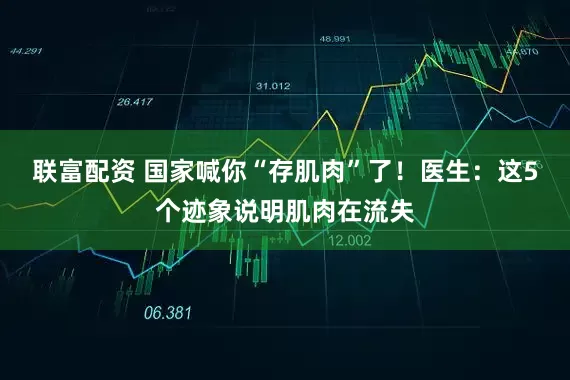 联富配资 国家喊你“存肌肉”了！医生：这5个迹象说明肌肉在流失