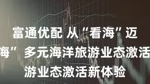 富通优配 从“看海”迈向“悦海” 多元海洋旅游业态激活新体验